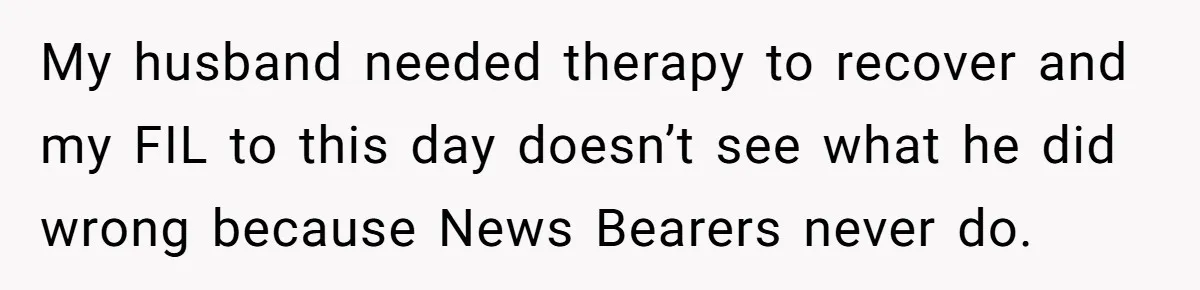 My husband needed therapy to recover and my FIL to this day doesn’t see what he did wrong because News Bearers never do.
