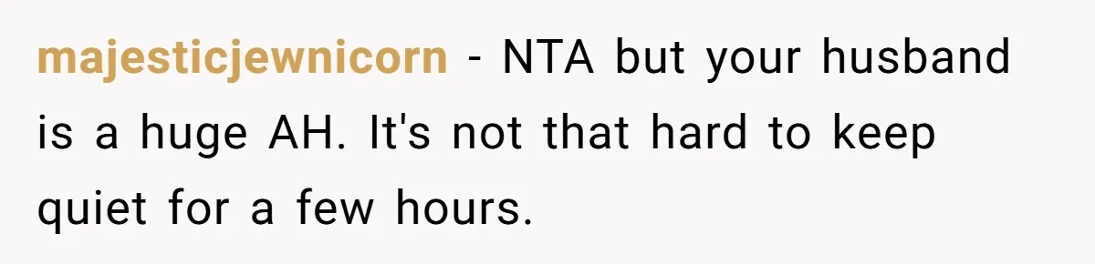 majesticjewnicorn − NTA but your husband is a huge AH. It's not that hard to keep quiet for a few hours.