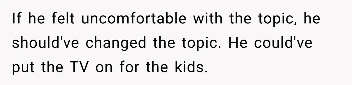 If he felt uncomfortable with the topic, he should've changed the topic. He could've put the TV on for the kids.