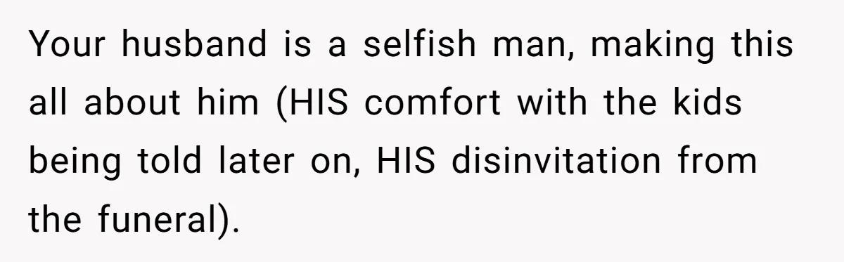 Your husband is a selfish man, making this all about him (HIS comfort with the kids being told later on, HIS disinvitation from the funeral).
