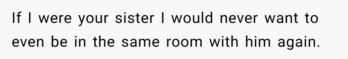 If I were your sister I would never want to even be in the same room with him again.
