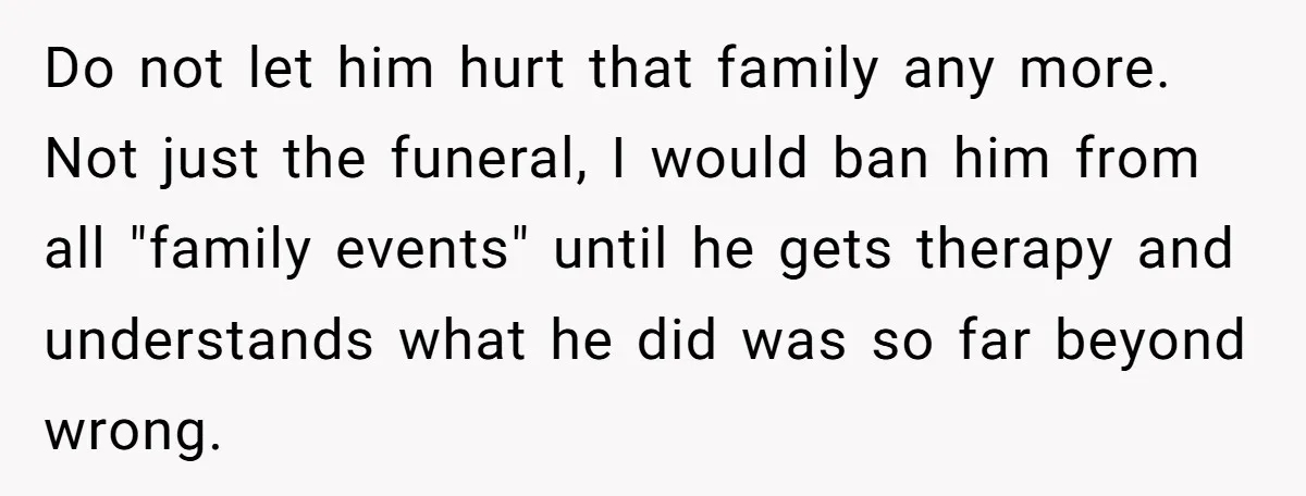 Do not let him hurt that family any more. Not just the funeral, I would ban him from all "family events" until he gets therapy and understands what he did...