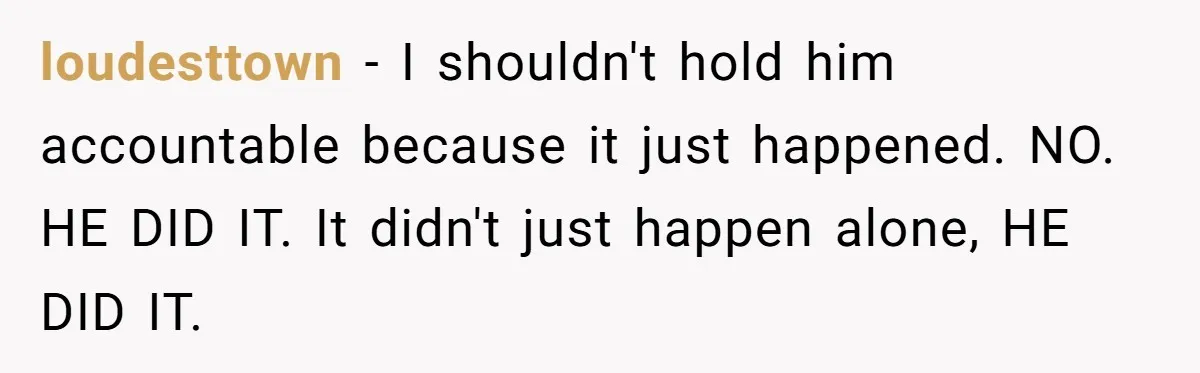 loudesttown − I shouldn't hold him accountable because it just happened. NO. HE DID IT. It didn't just happen alone, HE DID IT.