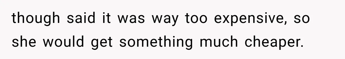 though said it was way too expensive, so she would get something much cheaper.