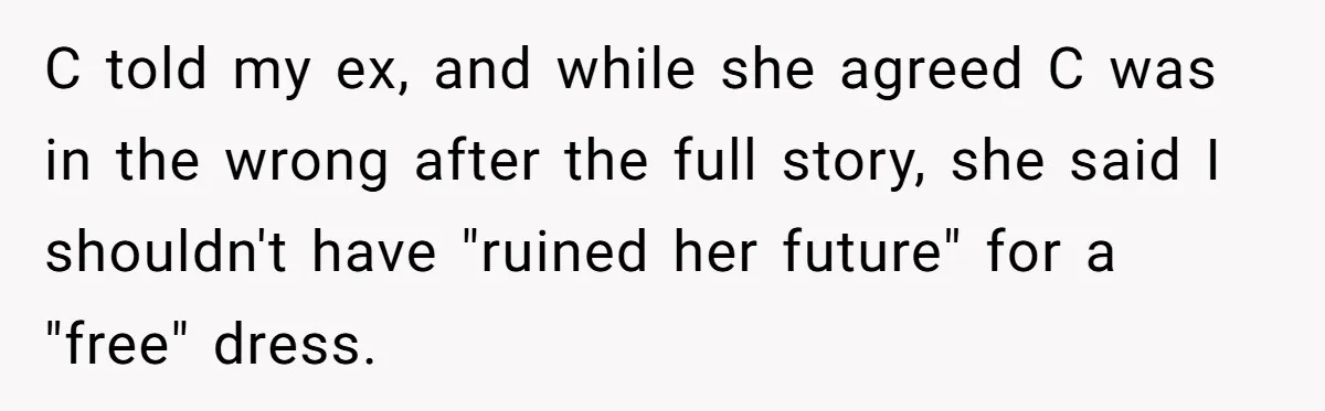 C told my ex, and while she agreed C was in the wrong after the full story, she said I shouldn't have "ruined her future" for a "free" dress.