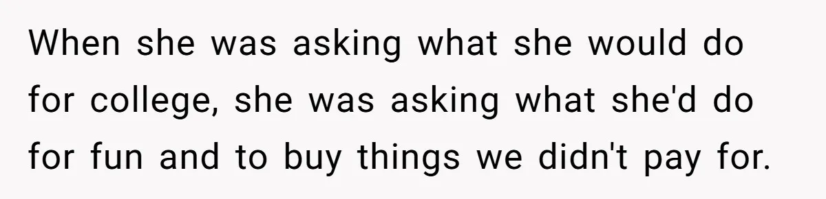 When she was asking what she would do for college, she was asking what she'd do for fun and to buy things we didn't pay for.