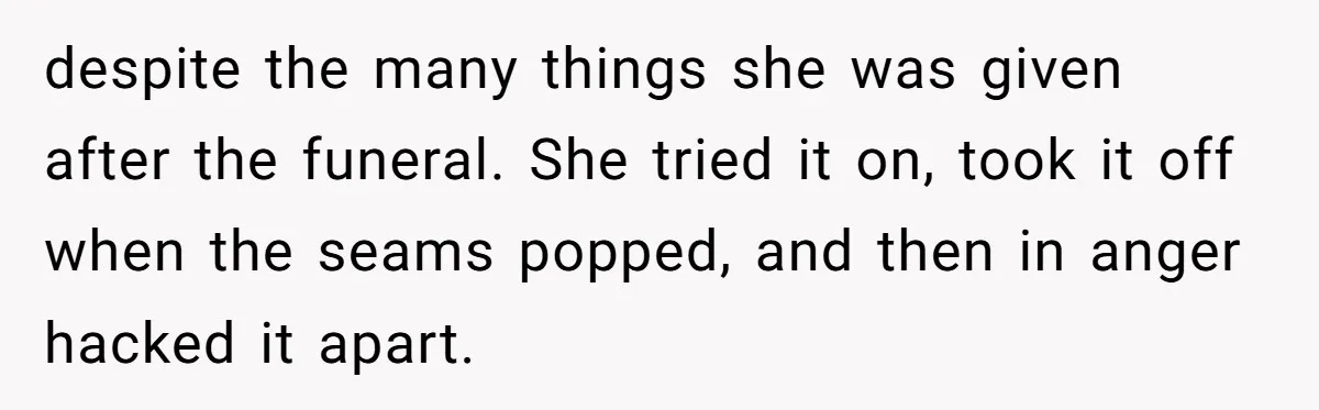 despite the many things she was given after the funeral. She tried it on, took it off when the seams popped, and then in anger hacked it apart.