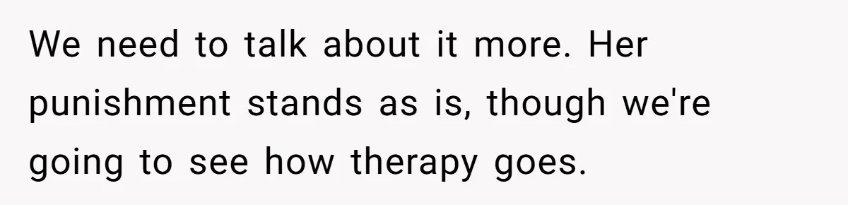 We need to talk about it more. Her punishment stands as is, though we're going to see how therapy goes.