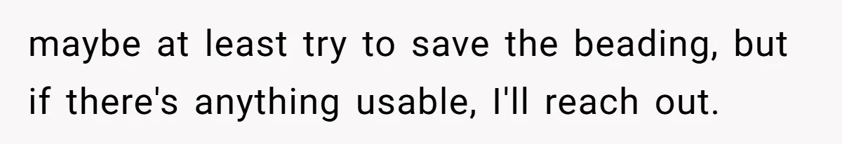 maybe at least try to save the beading, but if there's anything usable, I'll reach out.
