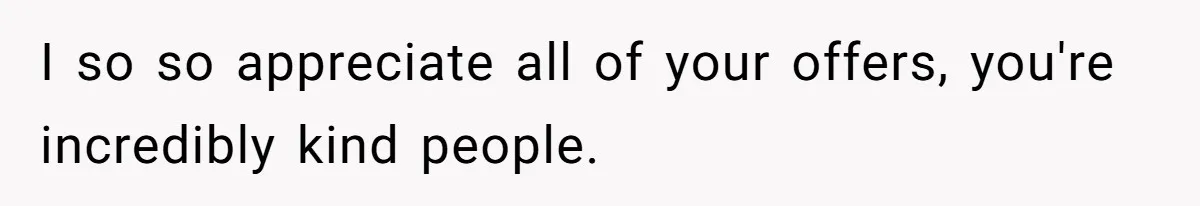 I so so appreciate all of your offers, you're incredibly kind people.