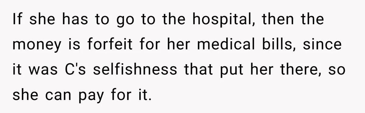 If she has to go to the hospital, then the money is forfeit for her medical bills, since it was C's selfishness that put her there, so she can pay...