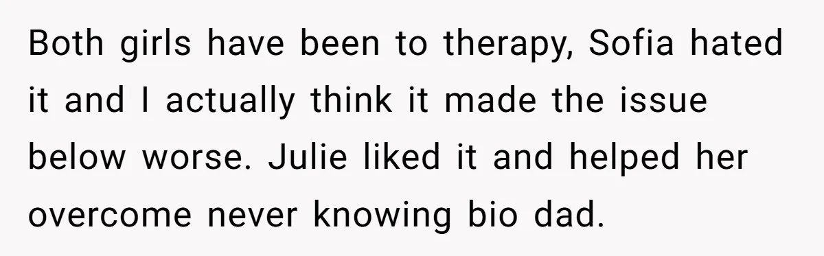 Both girls have been to therapy, Sofia hated it and I actually think it made the issue below worse. Julie liked it and helped her overcome never knowing bio dad.