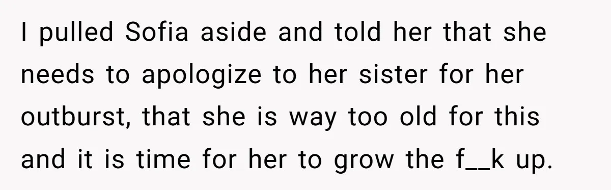 I pulled Sofia aside and told her that she needs to apologize to her sister for her outburst, that she is way too old for this and it is time...