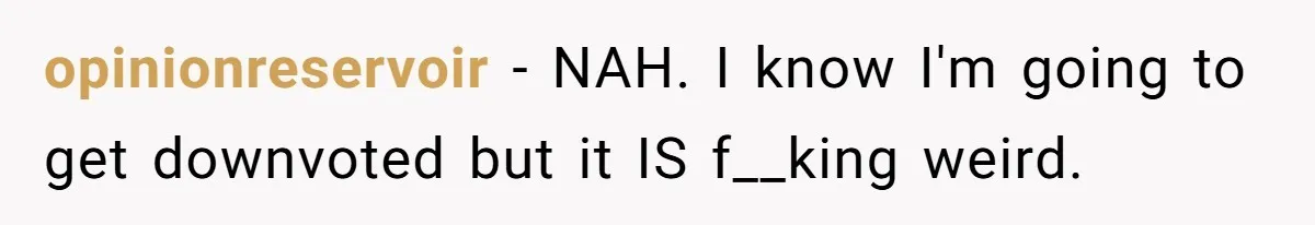 opinionreservoir − NAH. I know I'm going to get downvoted but it IS f__king weird.