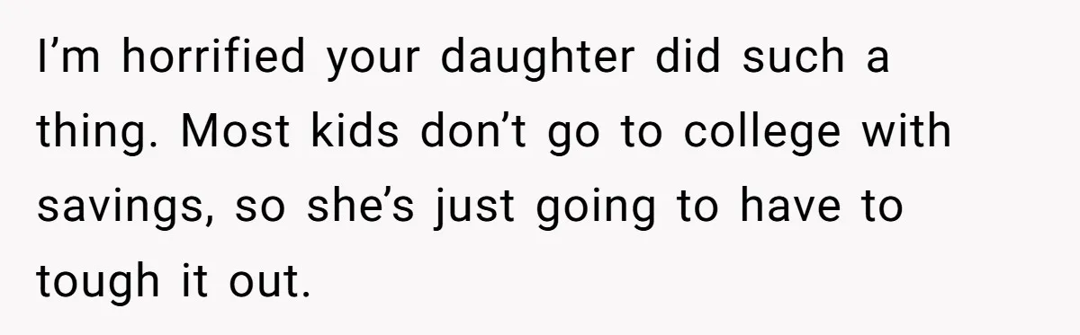 I’m horrified your daughter did such a thing. Most kids don’t go to college with savings, so she’s just going to have to tough it out.