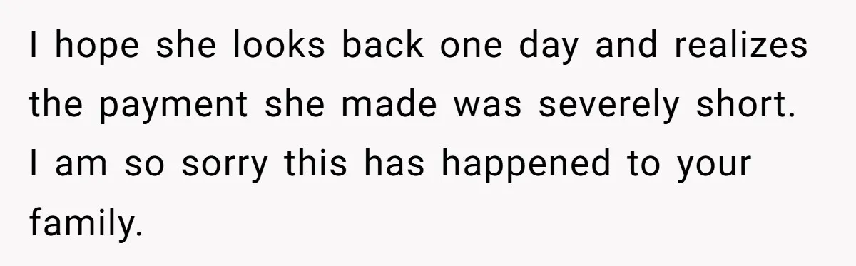 I hope she looks back one day and realizes the payment she made was severely short. I am so sorry this has happened to your family.