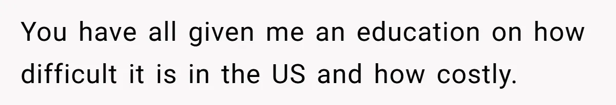 You have all given me an education on how difficult it is in the US and how costly.