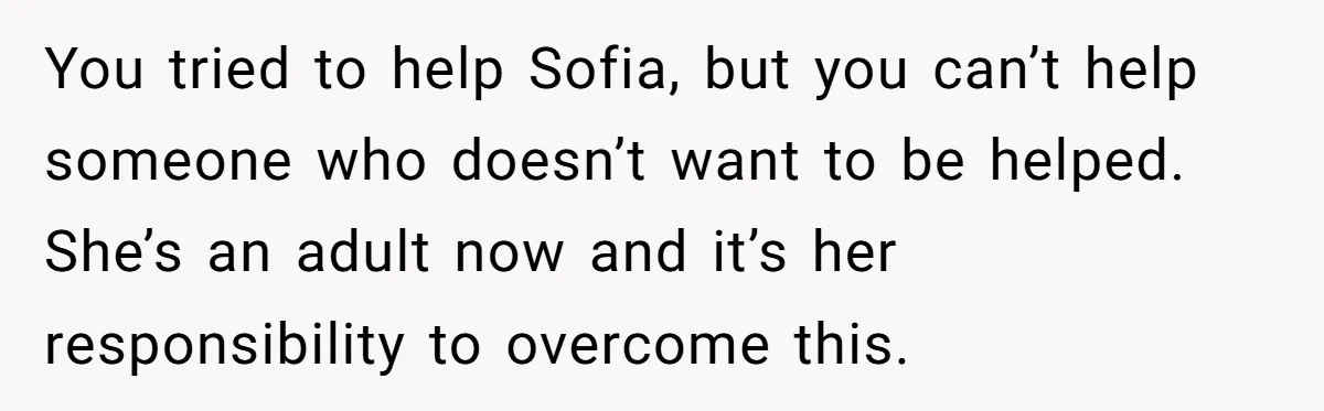 You tried to help Sofia, but you can’t help someone who doesn’t want to be helped. She’s an adult now and it’s her responsibility to overcome this.