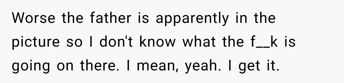 Worse the father is apparently in the picture so I don't know what the f__k is going on there. I mean, yeah. I get it.