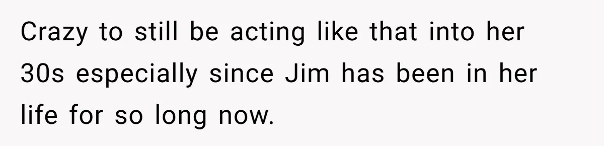 Crazy to still be acting like that into her 30s especially since Jim has been in her life for so long now.