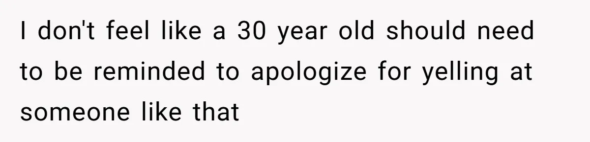 I don't feel like a 30 year old should need to be reminded to apologize for yelling at someone like that