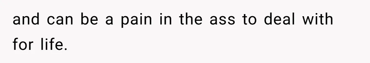 and can be a pain in the ass to deal with for life.