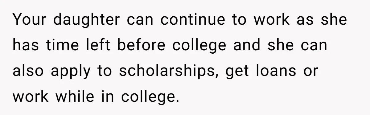 Your daughter can continue to work as she has time left before college and she can also apply to scholarships, get loans or work while in college.