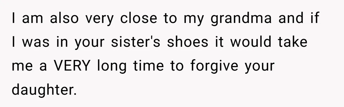 I am also very close to my grandma and if I was in your sister's shoes it would take me a VERY long time to forgive your daughter.