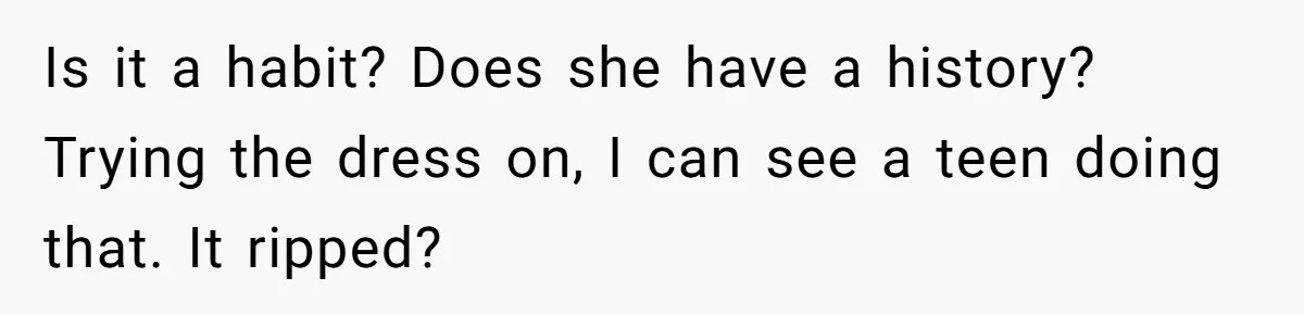 Is it a habit? Does she have a history? Trying the dress on, I can see a teen doing that. It ripped?