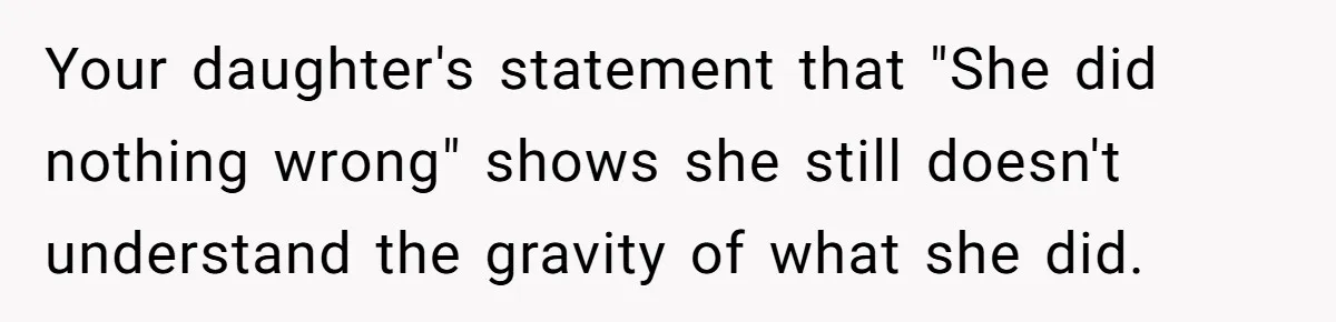 Your daughter's statement that "She did nothing wrong" shows she still doesn't understand the gravity of what she did.