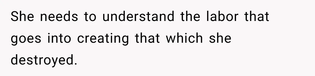 She needs to understand the labor that goes into creating that which she destroyed.