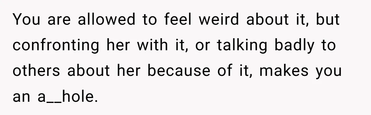 You are allowed to feel weird about it, but confronting her with it, or talking badly to others about her because of it, makes you an a__hole.