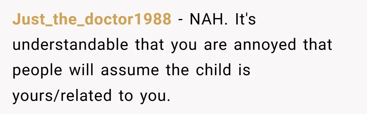 Just_the_doctor1988 − NAH. It's understandable that you are annoyed that people will assume the child is yours/related to you.