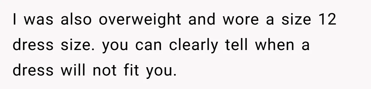 I was also overweight and wore a size 12 dress size. you can clearly tell when a dress will not fit you.