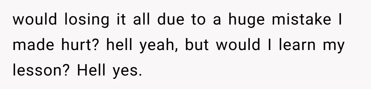 would losing it all due to a huge mistake I made hurt? hell yeah, but would I learn my lesson? Hell yes.