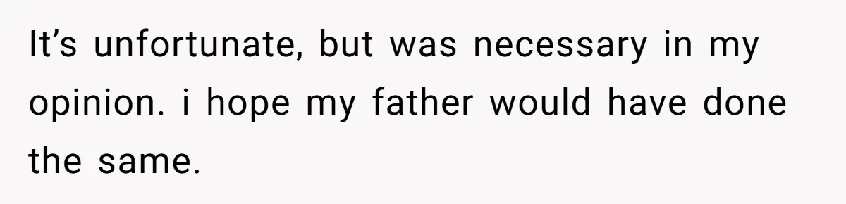 It’s unfortunate, but was necessary in my opinion. i hope my father would have done the same.