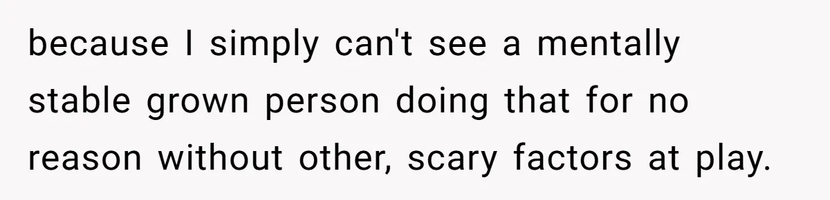 because I simply can't see a mentally stable grown person doing that for no reason without other, scary factors at play.