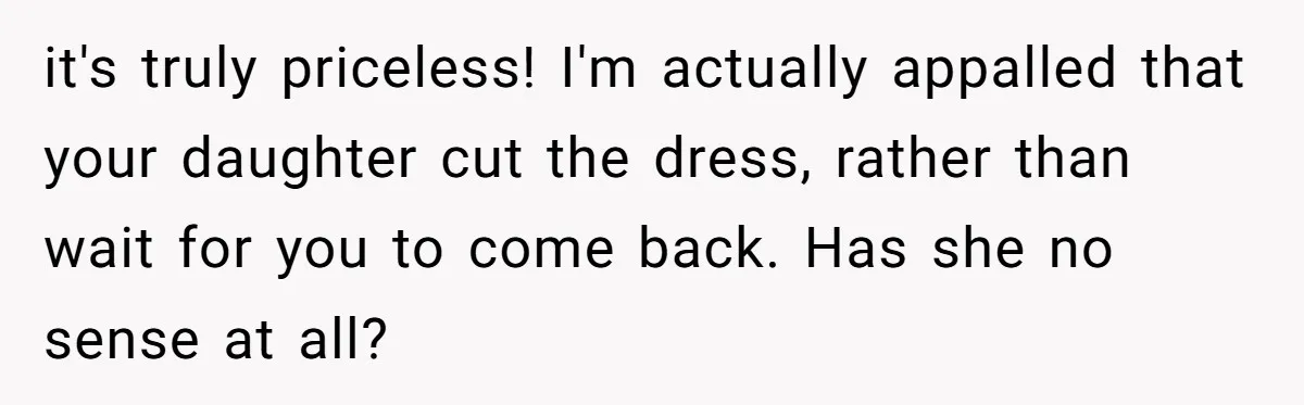 it's truly priceless! I'm actually appalled that your daughter cut the dress, rather than wait for you to come back. Has she no sense at all?