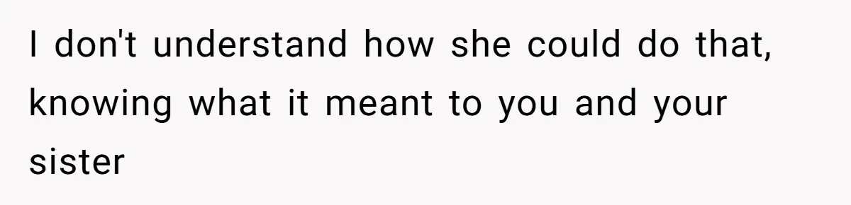I don't understand how she could do that, knowing what it meant to you and your sister