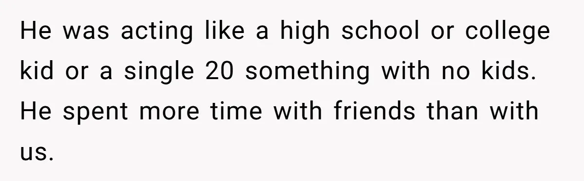 He was acting like a high school or college kid or a single 20 something with no kids. He spent more time with friends than with us.