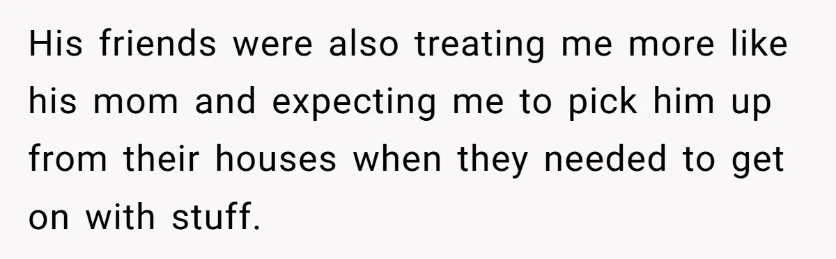 His friends were also treating me more like his mom and expecting me to pick him up from their houses when they needed to get on with stuff.