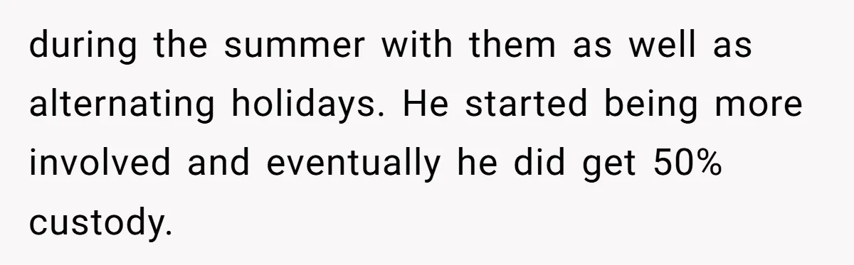 during the summer with them as well as alternating holidays. He started being more involved and eventually he did get 50% custody.