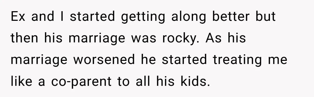 Ex and I started getting along better but then his marriage was rocky. As his marriage worsened he started treating me like a co-parent to all his kids.