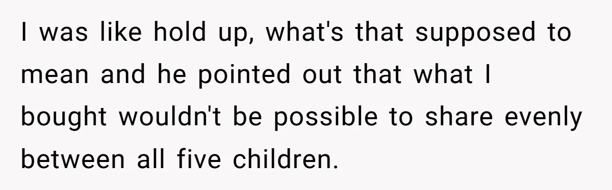 I was like hold up, what's that supposed to mean and he pointed out that what I bought wouldn't be possible to share evenly between all five children.