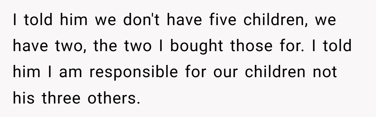 I told him we don't have five children, we have two, the two I bought those for. I told him I am responsible for our children not his three others.