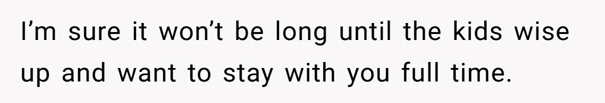 I’m sure it won’t be long until the kids wise up and want to stay with you full time.