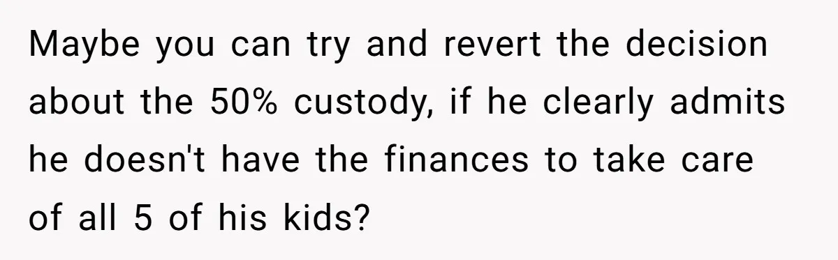 Maybe you can try and revert the decision about the 50% custody, if he clearly admits he doesn't have the finances to take care of all 5 of his kids?