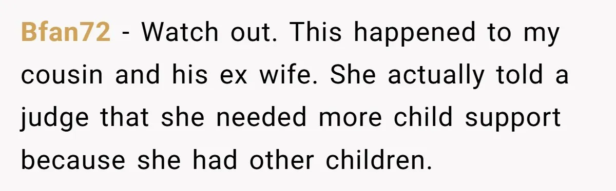 Bfan72 − Watch out. This happened to my cousin and his ex wife. She actually told a judge that she needed more child support because she had other children.