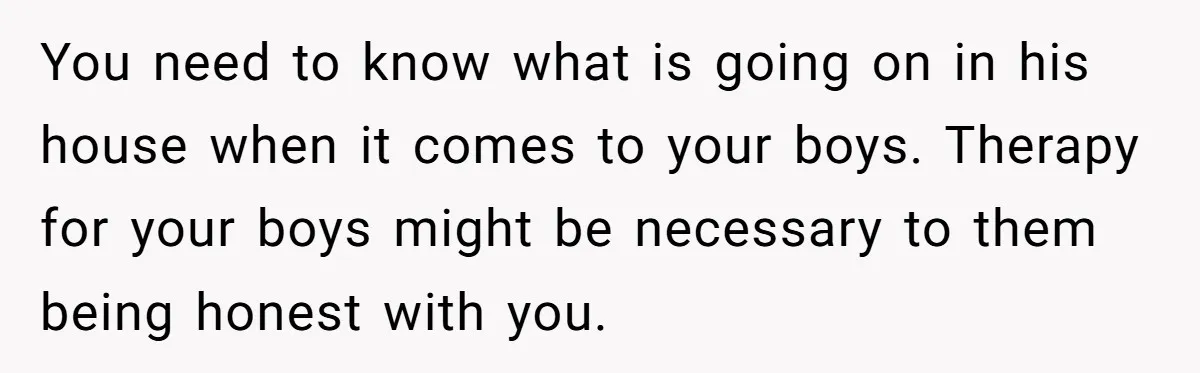 You need to know what is going on in his house when it comes to your boys. Therapy for your boys might be necessary to them being honest with you.