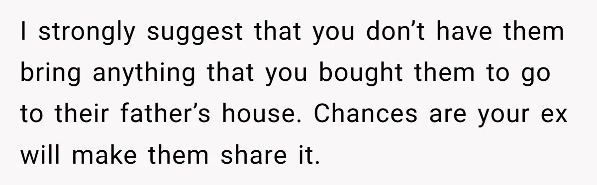 I strongly suggest that you don’t have them bring anything that you bought them to go to their father’s house. Chances are your ex will make them share it.